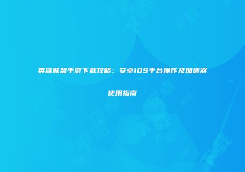 英雄联盟手游下载攻略：安卓iOS平台操作及加速器使用指南