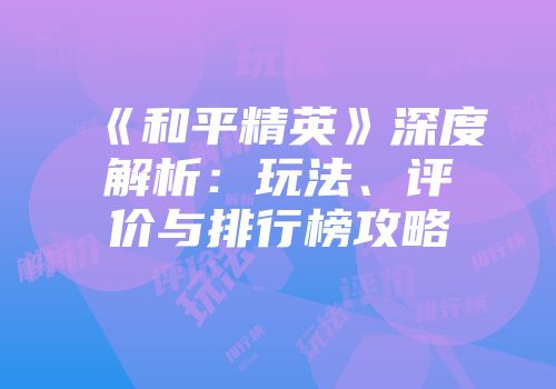 《和平精英》深度解析：玩法、评价与排行榜攻略