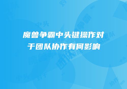 魔兽争霸中头键操作对于团队协作有何影响