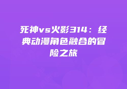 死神vs火影314：经典动漫角色融合的冒险之旅