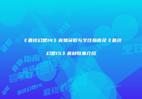 《最终幻想14》食物获取与烹饪指南及《最终幻想15》食材收集介绍