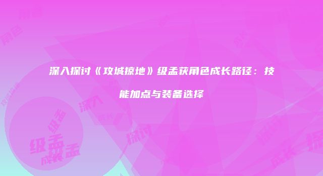 深入探讨《攻城掠地》级孟获角色成长路径：技能加点与装备选择