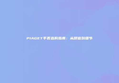 PIAGET手表选购指南：从颜值到细节