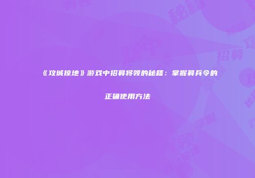 《攻城掠地》游戏中招募将领的秘籍：掌握募兵令的正确使用方法