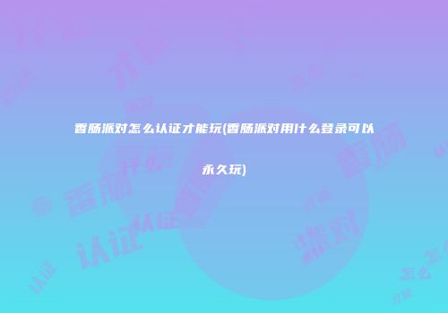 香肠派对怎么认证才能玩(香肠派对用什么登录可以永久玩)