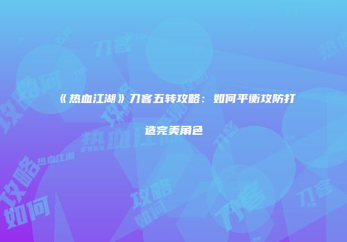 《热血江湖》刀客五转攻略：如何平衡攻防打造完美角色