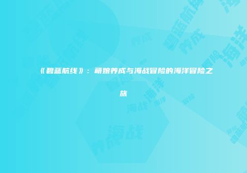 《碧蓝航线》：萌娘养成与海战冒险的海洋冒险之旅