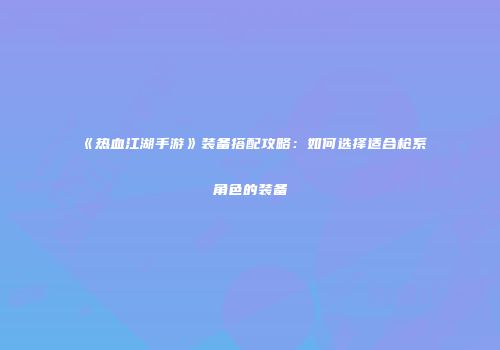 《热血江湖手游》装备搭配攻略：如何选择适合枪系角色的装备