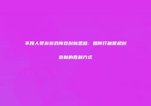 不良人页游游戏阵容创新思路：如何打破常规创造新的胜利方式