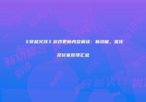 《穿越火线》游戏更新内容解读：新功能、优化及玩家反馈汇总