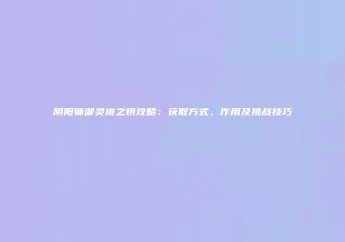 阴阳师御灵境之钥攻略：获取方式、作用及挑战技巧