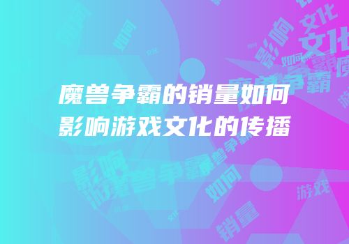 魔兽争霸的销量如何影响游戏文化的传播