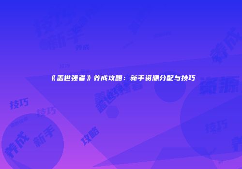 《盖世强者》养成攻略：新手资源分配与技巧