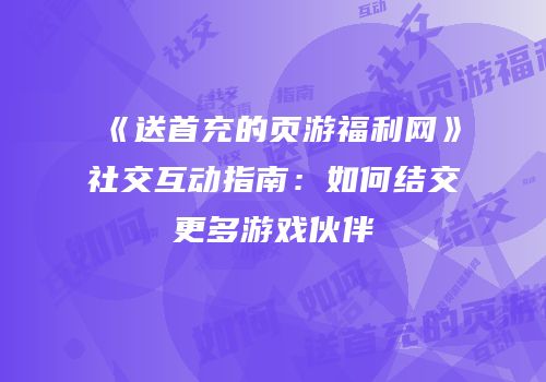 《送首充的页游福利网》社交互动指南：如何结交更多游戏伙伴