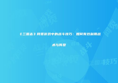 《三国志》网页游戏中的战斗技巧:如何有效利用战术与阵型