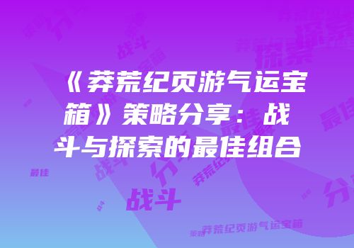 《莽荒纪页游气运宝箱》策略分享：战斗与探索的最佳组合