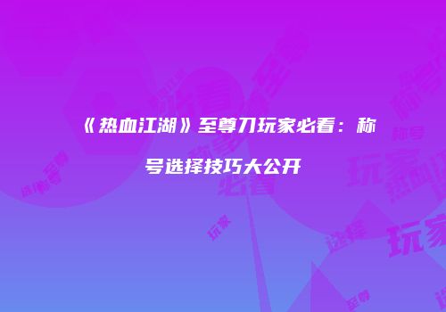 《热血江湖》至尊刀玩家必看：称号选择技巧大公开