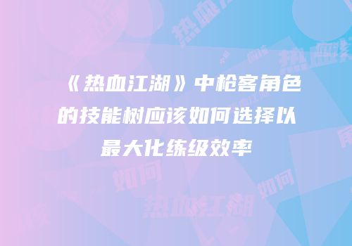 《热血江湖》中枪客角色的技能树应该如何选择以最大化练级效率