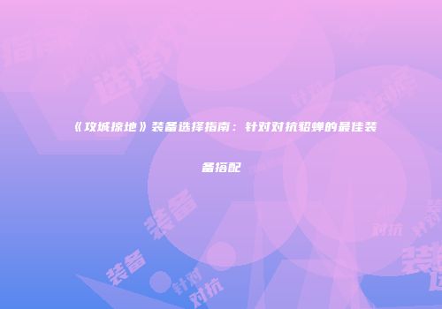 《攻城掠地》装备选择指南：针对对抗貂蝉的最佳装备搭配