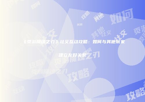 《页游魔魂之刃》社交互动攻略：如何与其他玩家建立友好关系