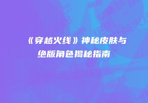 《穿越火线》神秘皮肤与绝版角色揭秘指南