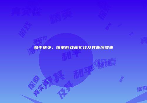 和平精英：探索游戏真实性及其背后故事