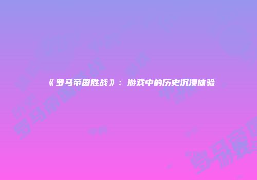 《罗马帝国胜战》：游戏中的历史沉浸体验