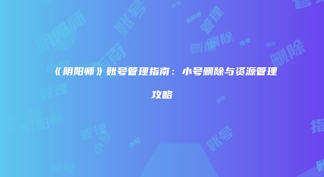 《阴阳师》账号管理指南：小号删除与资源管理攻略