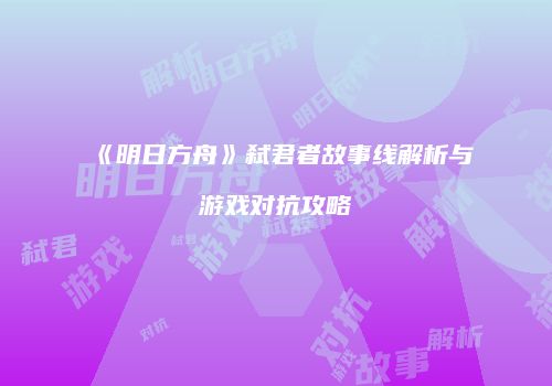 《明日方舟》弑君者故事线解析与游戏对抗攻略