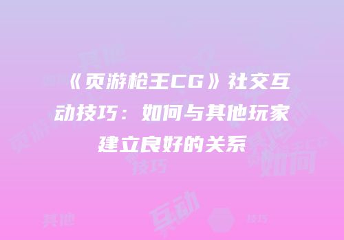 《页游枪王CG》社交互动技巧：如何与其他玩家建立良好的关系