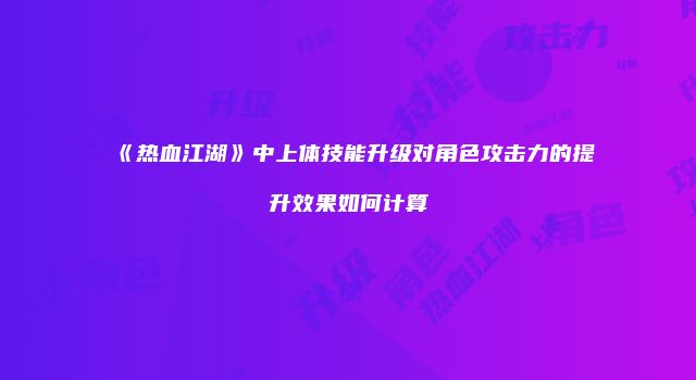 《热血江湖》中上体技能升级对角色攻击力的提升效果如何计算