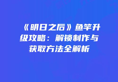 《明日之后》鱼竿升级攻略：解锁制作与获取方法全解析