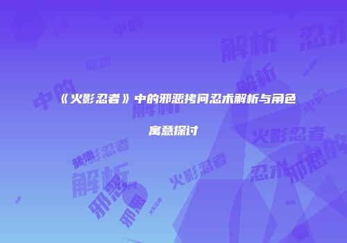 《火影忍者》中的邪恶拷问忍术解析与角色寓意探讨