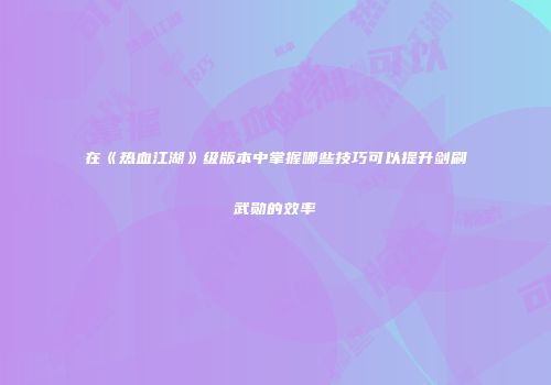 在《热血江湖》级版本中掌握哪些技巧可以提升剑刷武勋的效率