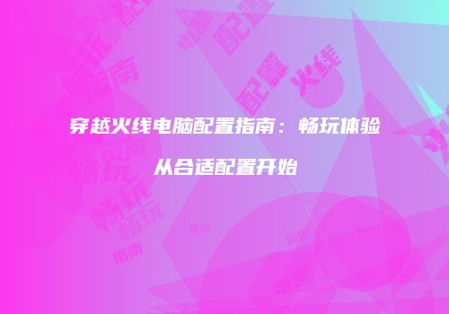 穿越火线电脑配置指南：畅玩体验从合适配置开始