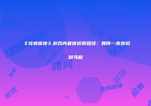 《攻城掠地》游戏内最佳招募路径：如何一步步招到马超