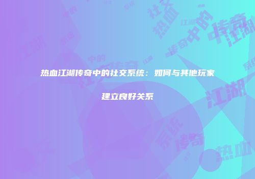 热血江湖传奇中的社交系统：如何与其他玩家建立良好关系