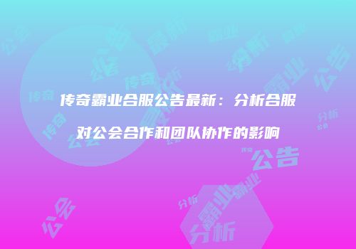 传奇霸业合服公告最新：分析合服对公会合作和团队协作的影响