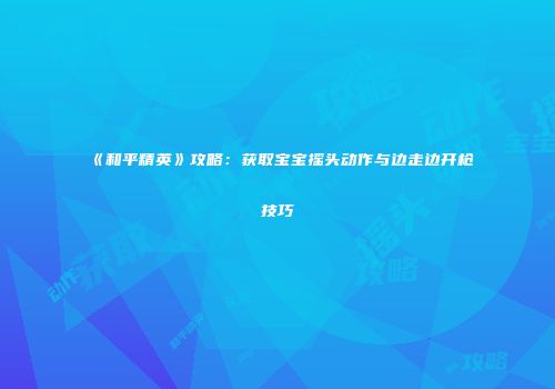 《和平精英》攻略：获取宝宝摇头动作与边走边开枪技巧