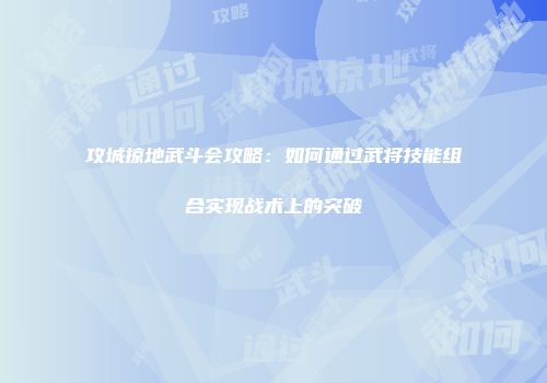 攻城掠地武斗会攻略：如何通过武将技能组合实现战术上的突破