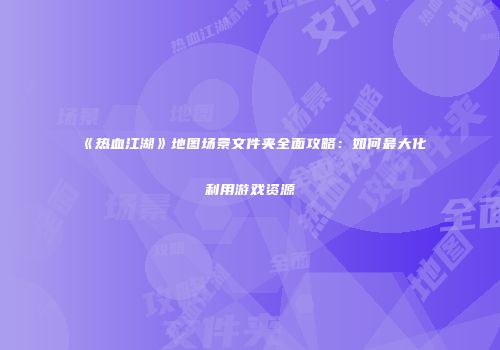 《热血江湖》地图场景文件夹全面攻略：如何最大化利用游戏资源