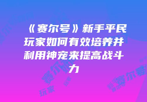 《赛尔号》新手平民玩家如何有效培养并利用神宠来提高战斗力