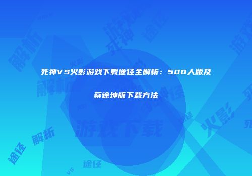 死神VS火影游戏下载途径全解析：500人版及蔡徐坤版下载方法