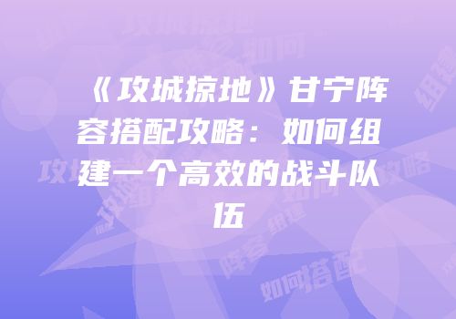 《攻城掠地》甘宁阵容搭配攻略：如何组建一个高效的战斗队伍