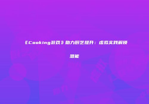 《Cooking游戏》助力厨艺提升：虚拟实践解锁潜能