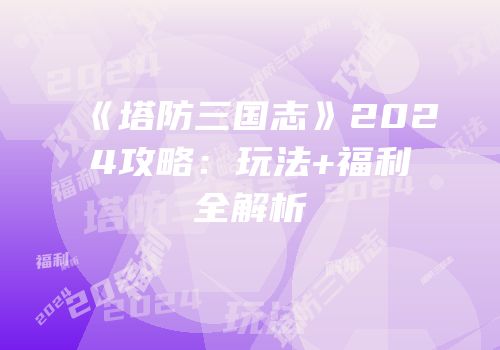 《塔防三国志》2024攻略：玩法+福利全解析