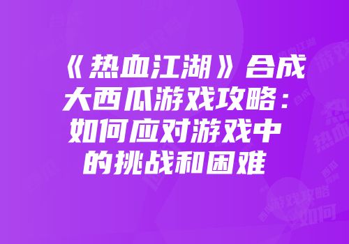 《热血江湖》合成大西瓜游戏攻略：如何应对游戏中的挑战和困难
