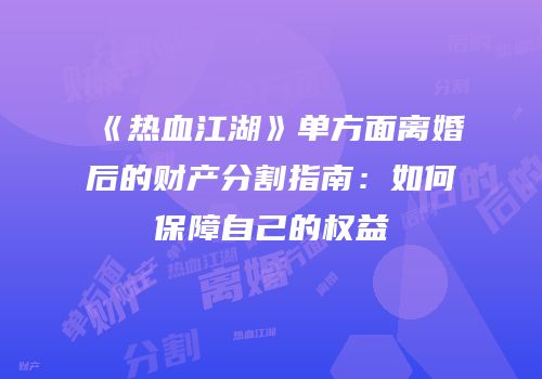 《热血江湖》单方面离婚后的财产分割指南：如何保障自己的权益