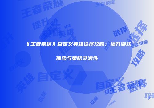 《王者荣耀》自定义英雄选择攻略：提升游戏体验与策略灵活性