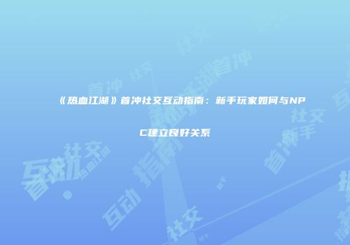 《热血江湖》首冲社交互动指南：新手玩家如何与NPC建立良好关系